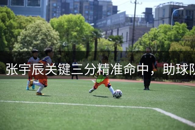 张宇辰关键三分精准命中，助球队紧咬比分