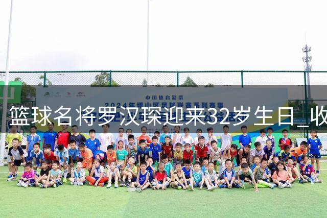 篮球名将罗汉琛迎来32岁生日 收获满满祝福